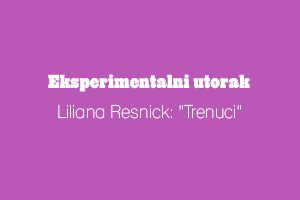 EKSPERIMENTALNI UTORAK: Liliana Resnick "Trenuci"